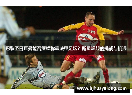 巴黎圣日耳曼能否继续称霸法甲足坛？新星崛起的挑战与机遇