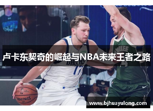 卢卡东契奇的崛起与NBA未来王者之路 卢卡东契奇的崛起与NBA未来王者之路