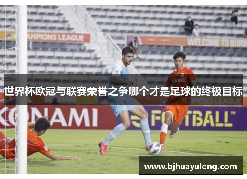 世界杯欧冠与联赛荣誉之争哪个才是足球的终极目标 世界杯欧冠与联赛荣誉之争哪个才是足球的终极目标