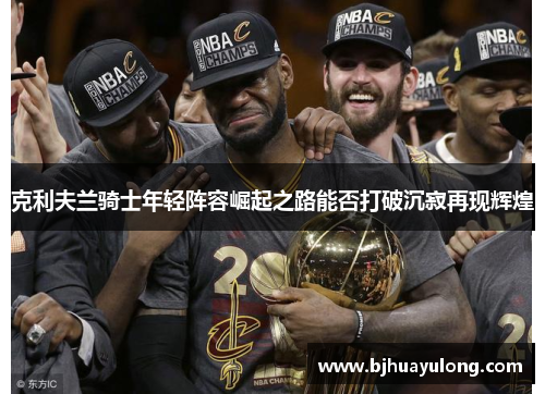 克利夫兰骑士年轻阵容崛起之路能否打破沉寂再现辉煌